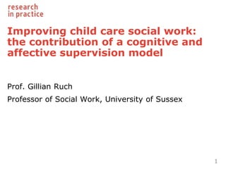 Improving child care social work:
the contribution of a cognitive and
affective supervision model
Prof. Gillian Ruch
Professor of Social Work, University of Sussex
1
 