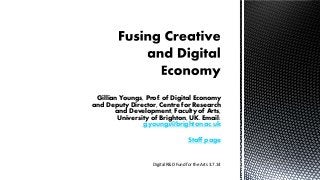 Gillian Youngs, Prof. of Digital Economy
and Deputy Director, Centre for Research
and Development, Faculty of Arts,
University of Brighton, UK. Email:
g.youngs@brighton.ac.uk
Staff page
Digital R&D Fund for the Arts 3.7.14
 