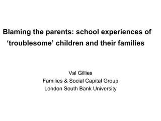 Blaming the parents: school experiences of ‘troublesome’ children and their families   Val Gillies Families & Social Capital Group London South Bank University 