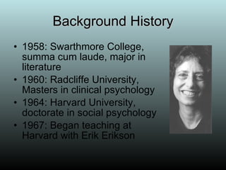 Background History 1958: Swarthmore College, summa cum laude, major in literature 1960: Radcliffe University, Masters in clinical psychology 1964: Harvard University, doctorate in social psychology 1967: Began teaching at Harvard with Erik Erikson 