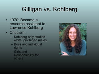 Gilligan vs. Kohlberg 1970: Became a research assistant to Lawrence Kohlberg Criticism:  Kohlberg only studied white, privileged males Boys and individual rights  Girls and Responsibility for others 