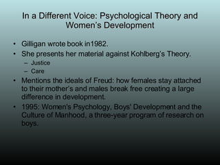 In a Different Voice: Psychological Theory and Women’s Development Gilligan wrote book in1982. She presents her material against Kohlberg’s Theory. Justice Care Mentions the ideals of Freud: how females stay attached to their mother’s and males break free creating a large difference in development. 1995: Women's Psychology, Boys' Development and the Culture of Manhood, a three-year program of research on boys. 