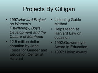 Projects By Gilligan 1997: Harvard Project on Women's Psychology, Boy's Development and the Culture of Manhood 12.5 million dollar donation by Jane Fonda for Gender and Education Center at Harvard Listening Guide Method Helps teach at Harvard Law on occasion 1992:Grawemeyer Award in Education 1997: Heinz Award 