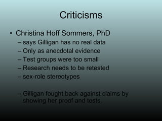 Criticisms Christina Hoff Sommers, PhD says Gilligan has no real data Only as anecdotal evidence Test groups were too small Research needs to be retested  sex-role stereotypes  Gilligan fought back against claims by showing her proof and tests. 