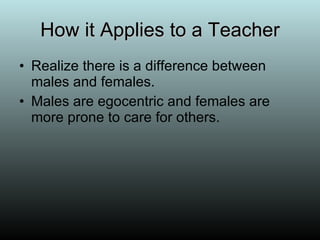How it Applies to a Teacher Realize there is a difference between males and females. Males are egocentric and females are more prone to care for others. 