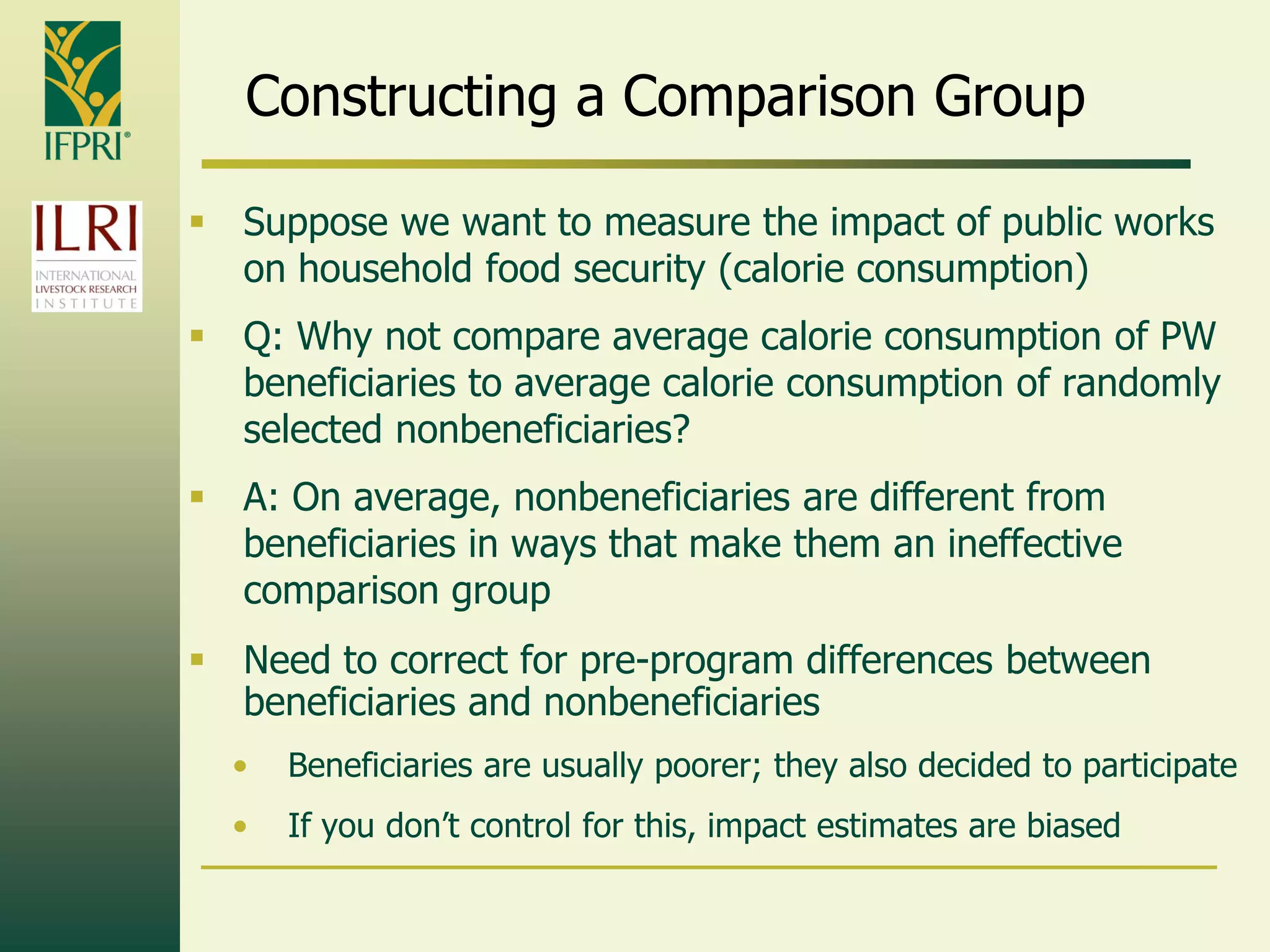 Constructing a Comparison Group
 Suppose we want to measure the impact of public works
on household food security (calorie consumption)
 Q: Why not compare average calorie consumption of PW
beneficiaries to average calorie consumption of randomly
selected nonbeneficiaries?
 A: On average, nonbeneficiaries are different from
beneficiaries in ways that make them an ineffective
comparison group
 Need to correct for pre-program differences between
beneficiaries and nonbeneficiaries
• Beneficiaries are usually poorer; they also decided to participate
• If you don‟t control for this, impact estimates are biased
 