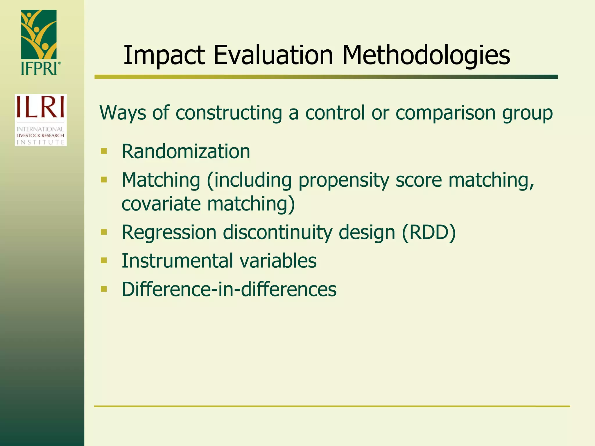 Impact Evaluation Methodologies
Ways of constructing a control or comparison group
 Randomization
 Matching (including propensity score matching,
covariate matching)
 Regression discontinuity design (RDD)
 Instrumental variables
 Difference-in-differences
 