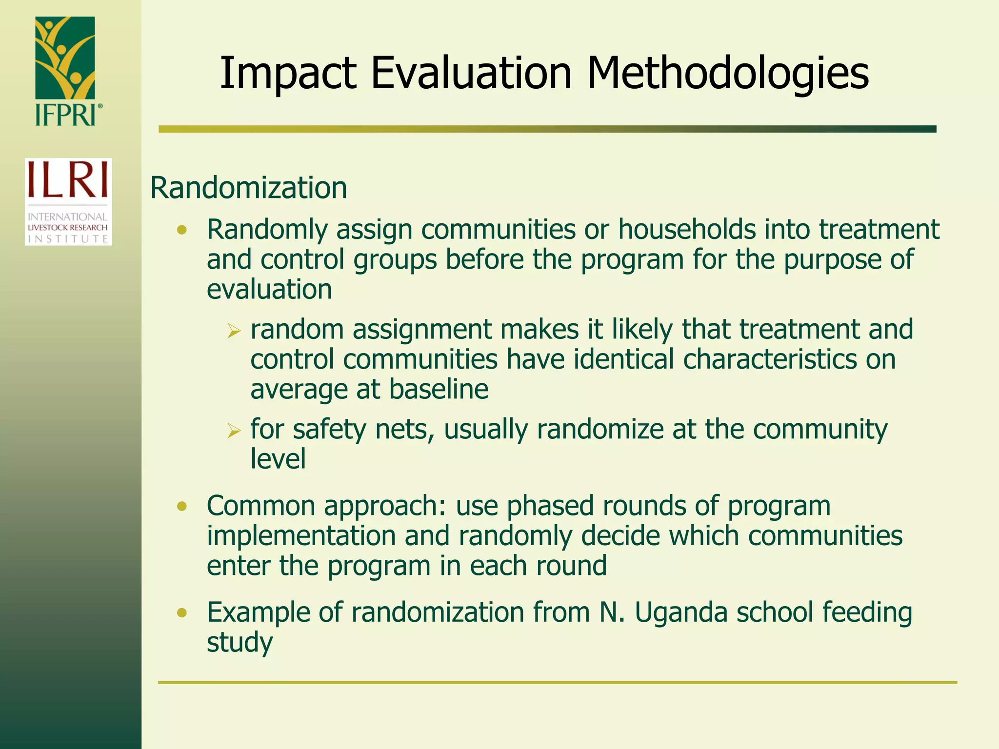 Impact Evaluation Methodologies
Randomization
• Randomly assign communities or households into treatment
and control groups before the program for the purpose of
evaluation
 random assignment makes it likely that treatment and
control communities have identical characteristics on
average at baseline
 for safety nets, usually randomize at the community
level
• Common approach: use phased rounds of program
implementation and randomly decide which communities
enter the program in each round
• Example of randomization from N. Uganda school feeding
study
 