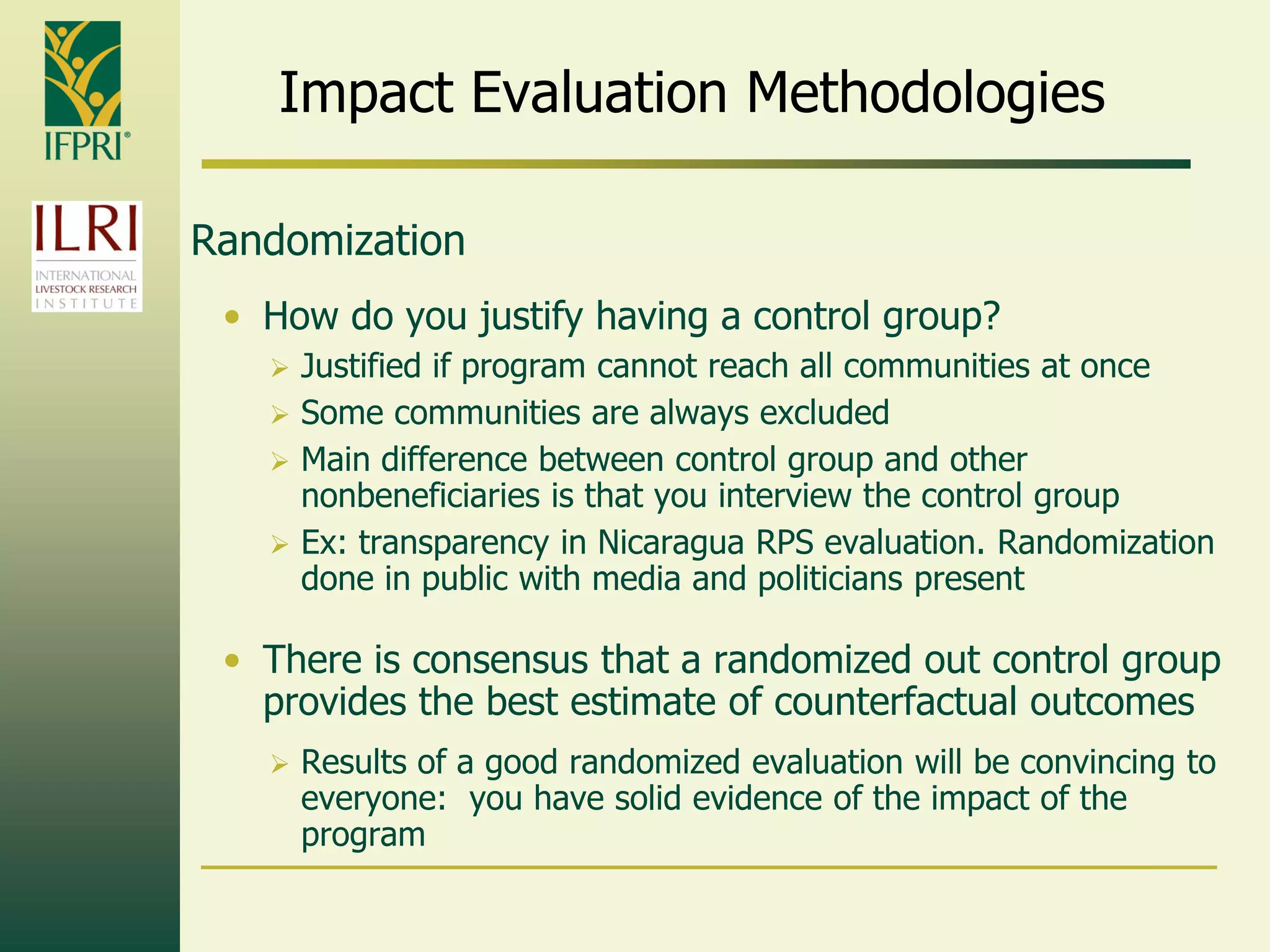 Impact Evaluation Methodologies
Randomization
• How do you justify having a control group?
 Justified if program cannot reach all communities at once
 Some communities are always excluded
 Main difference between control group and other
nonbeneficiaries is that you interview the control group
 Ex: transparency in Nicaragua RPS evaluation. Randomization
done in public with media and politicians present
• There is consensus that a randomized out control group
provides the best estimate of counterfactual outcomes
 Results of a good randomized evaluation will be convincing to
everyone: you have solid evidence of the impact of the
program
 