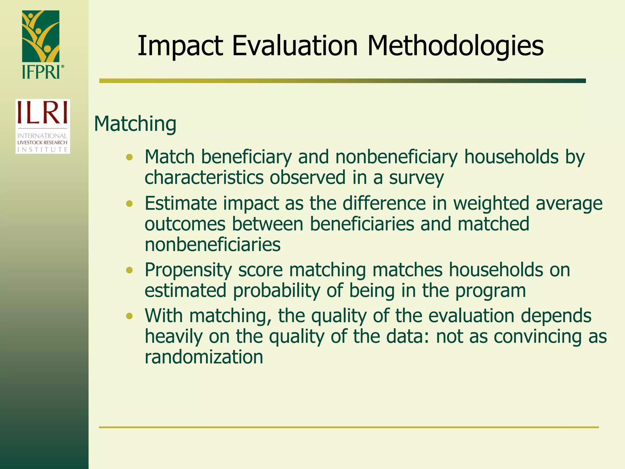 Impact Evaluation Methodologies
Matching
• Match beneficiary and nonbeneficiary households by
characteristics observed in a survey
• Estimate impact as the difference in weighted average
outcomes between beneficiaries and matched
nonbeneficiaries
• Propensity score matching matches households on
estimated probability of being in the program
• With matching, the quality of the evaluation depends
heavily on the quality of the data: not as convincing as
randomization
 
