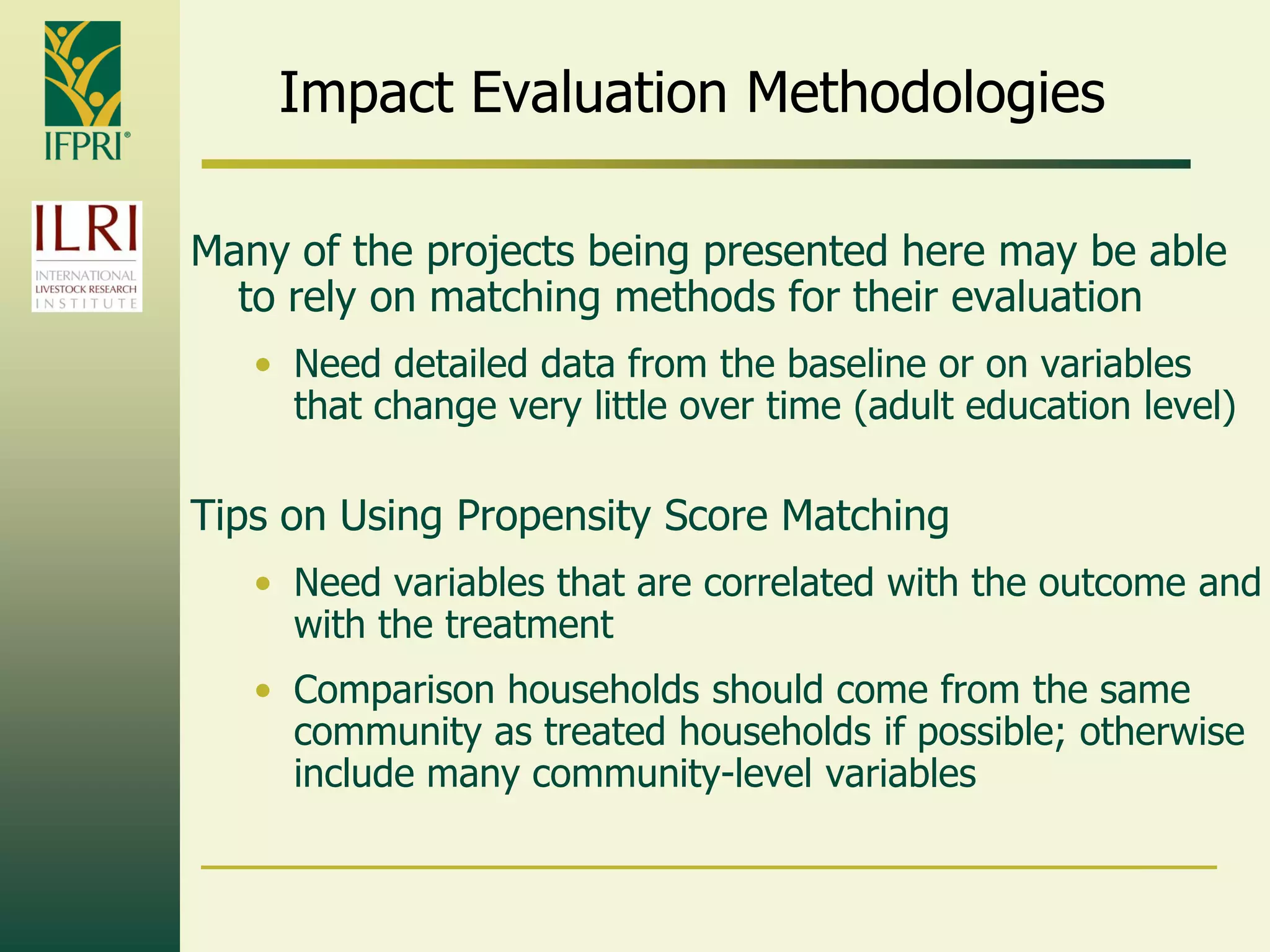 Impact Evaluation Methodologies
Many of the projects being presented here may be able
to rely on matching methods for their evaluation
• Need detailed data from the baseline or on variables
that change very little over time (adult education level)
Tips on Using Propensity Score Matching
• Need variables that are correlated with the outcome and
with the treatment
• Comparison households should come from the same
community as treated households if possible; otherwise
include many community-level variables
 