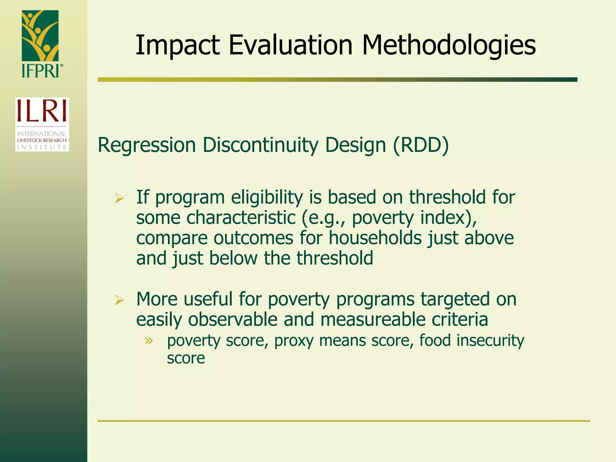 Impact Evaluation Methodologies
Regression Discontinuity Design (RDD)
 If program eligibility is based on threshold for
some characteristic (e.g., poverty index),
compare outcomes for households just above
and just below the threshold
 More useful for poverty programs targeted on
easily observable and measureable criteria
» poverty score, proxy means score, food insecurity
score
 