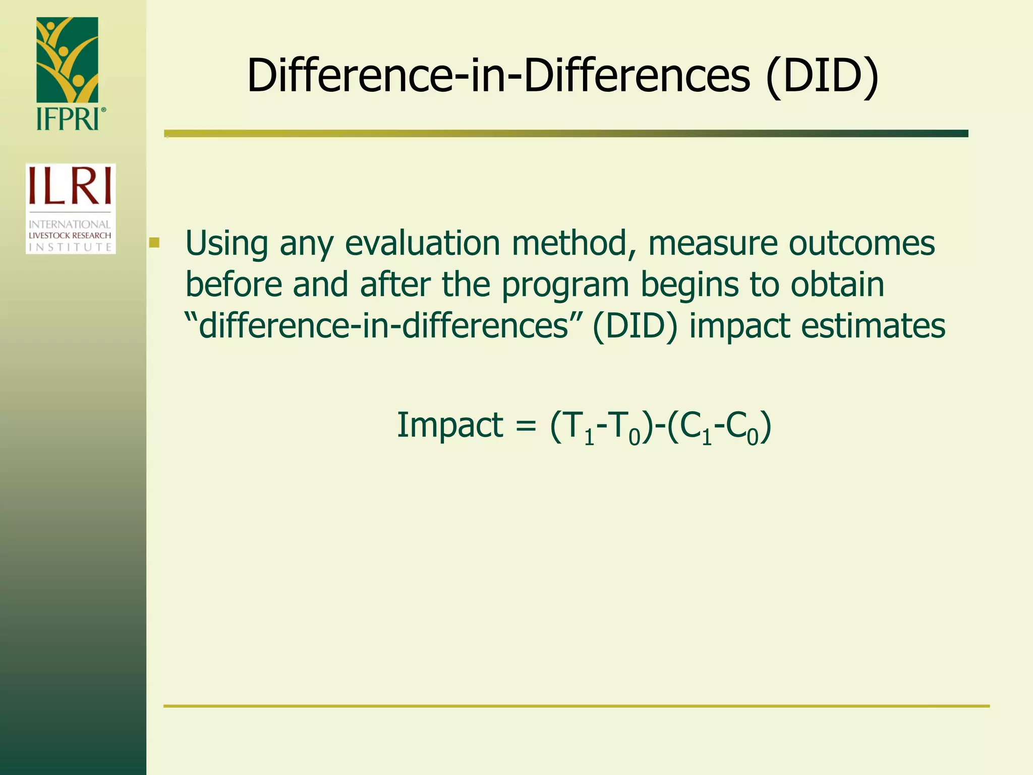Difference-in-Differences (DID)
 Using any evaluation method, measure outcomes
before and after the program begins to obtain
“difference-in-differences” (DID) impact estimates
Impact = (T1-T0)-(C1-C0)
 