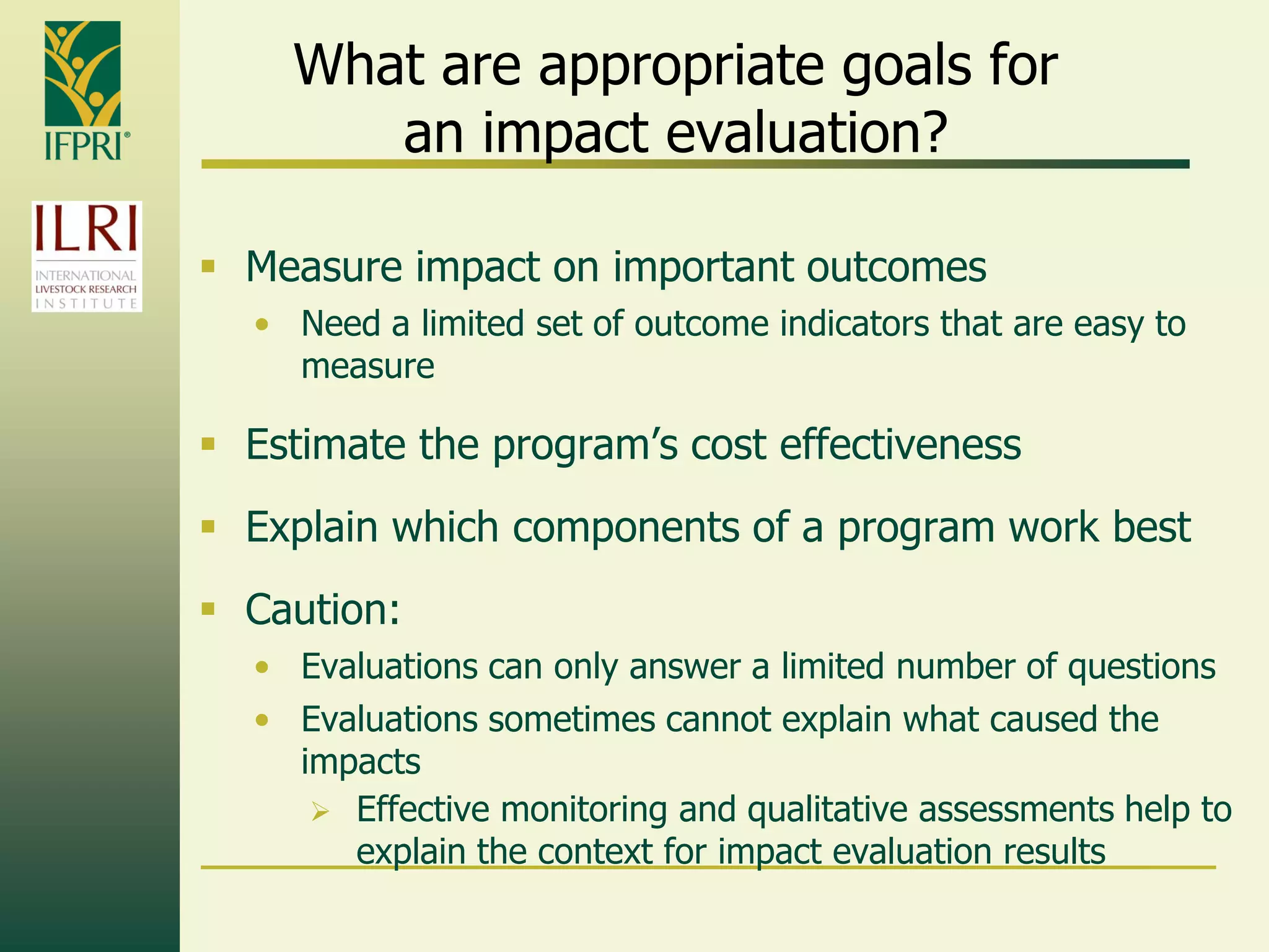 What are appropriate goals for
an impact evaluation?
 Measure impact on important outcomes
• Need a limited set of outcome indicators that are easy to
measure
 Estimate the program‟s cost effectiveness
 Explain which components of a program work best
 Caution:
• Evaluations can only answer a limited number of questions
• Evaluations sometimes cannot explain what caused the
impacts
 Effective monitoring and qualitative assessments help to
explain the context for impact evaluation results
 