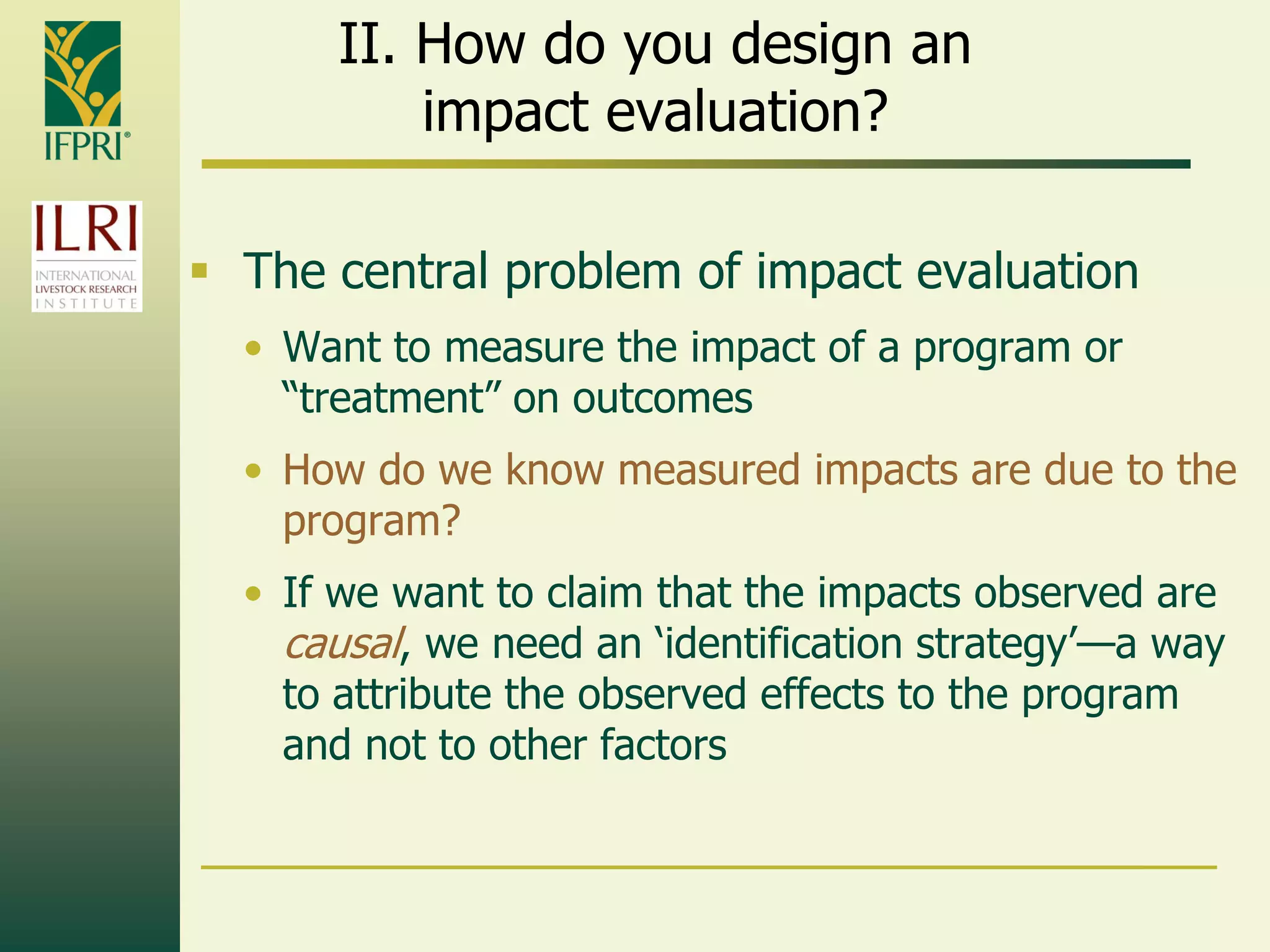II. How do you design an
impact evaluation?
 The central problem of impact evaluation
• Want to measure the impact of a program or
“treatment” on outcomes
• How do we know measured impacts are due to the
program?
• If we want to claim that the impacts observed are
causal, we need an „identification strategy‟—a way
to attribute the observed effects to the program
and not to other factors
 
