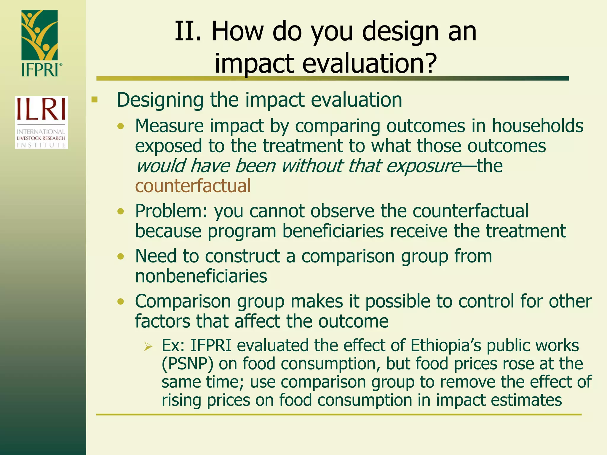 II. How do you design an
impact evaluation?
 Designing the impact evaluation
• Measure impact by comparing outcomes in households
exposed to the treatment to what those outcomes
would have been without that exposure—the
counterfactual
• Problem: you cannot observe the counterfactual
because program beneficiaries receive the treatment
• Need to construct a comparison group from
nonbeneficiaries
• Comparison group makes it possible to control for other
factors that affect the outcome
 Ex: IFPRI evaluated the effect of Ethiopia‟s public works
(PSNP) on food consumption, but food prices rose at the
same time; use comparison group to remove the effect of
rising prices on food consumption in impact estimates
 