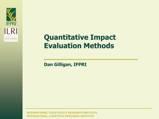 INTERNATIONAL FOOD POLICY RESEARCH INSTITUTE
Quantitative Impact
Evaluation Methods
Dan Gilligan, IFPRI
INTERNATIONAL LIVESTOCK RESEARCH INSTITUTE
 