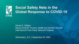 Social Safety Nets in the
Global Response to COVID-19
Daniel O. Gilligan
Deputy Director, Poverty, Health and Nutrition Division
International Food Policy Research Institute
Washington, D.C. | September 22, 2020
 