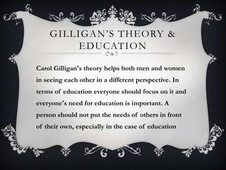 GILLIGAN’S THEORY &
EDUCATION
Carol Gilligan's theory helps both men and women
in seeing each other in a different perspective. In
terms of education everyone should focus on it and
everyone's need for education is important. A
person should not put the needs of others in front
of their own, especially in the case of education
 