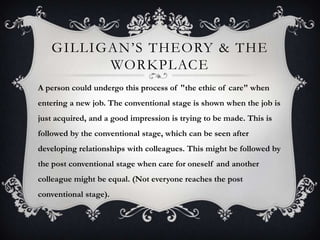 GILLIGAN’S THEORY & THE
WORKPLACE
A person could undergo this process of "the ethic of care" when
entering a new job. The conventional stage is shown when the job is
just acquired, and a good impression is trying to be made. This is
followed by the conventional stage, which can be seen after
developing relationships with colleagues. This might be followed by
the post conventional stage when care for oneself and another
colleague might be equal. (Not everyone reaches the post
conventional stage).
 