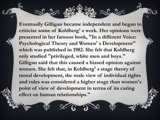 Eventually Gilligan became independent and began to
criticize some of Kohlberg' s work. Her opinions were
presented in her famous book, "In a different Voice:
Psychological Theory and Women' s Development"
which was published in 1982. She felt that Kohlberg
only studied "privileged, white men and boys."
Gilligan said that this caused a biased opinion against
women. She felt that, in Kohlberg' s stage theory of
moral development, the male view of individual rights
and rules was considered a higher stage than women's
point of view of development in terms of its caring
effect on human relationships."
 