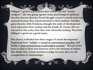 Gilligan' s goal is was to prove that women are not "moral
midgets", she was going against many psychological opinions.
Another famous theorist, Freud thought women's moral sense was
stunted because they stayed attached to their mothers. Another
great theorist, Erik Erickson, thought the tasks of development
were separation from mother and the family, If women did not
succeed in this scale, then they were obviously lacking. Therefore
Gilligan' s goal was a good cause.
Her theory is divided into three stages of moral development
beginning from "selfish, to social or conventional morality, and
finally to post conventional or principled morality." Women must
learn to deal to their own interests and to the interests of others.
She thinks that women hesitate to judge because they see the
complexities of relationships.
 