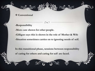  Conventional
-Responsibility
-More care shown for other people.
-Gilligan says this is shown in the role of Mother & Wife
-Situation sometimes carries on to ignoring needs of self.
In this transitional phase, tensions between responsibility
of caring for others and caring for self are faced.
 
