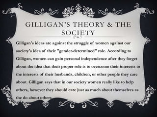GILLIGAN’S THEORY & THE
SOCIETY
Gilligan's ideas are against the struggle of women against our
society's idea of their "gender-determined" role. According to
Gilligan, women can gain personal independence after they forget
about the idea that their proper role is to overcome their interests to
the interests of their husbands, children, or other people they care
about. Gilligan says that in our society women really like to help
others, however they should care just as much about themselves as
the do about others.
 