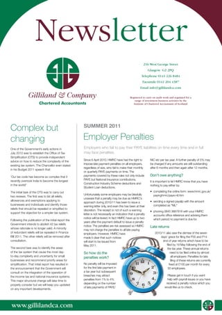 Newsletter
                                                                                                          216 West George Street
                                                                                                               Glasgow G2 2PQ
                                                                                                        Telephone 0141 226 8484
                                                                                                         Facsimile 0141 204 4387
                                                                                                       Email info@gillilandca.com

               Gilliland & Company                                                            Registered to carry on audit work and regulated for a
                                                                                                  range of investment business activities by the
                        Chartered Accountants                                                    Institute of Chartered Accountants of Scotland




Complex but                                           SUMMER 2011

changing                                              Employer Penalties
One of the Government’s early actions in              Employers who fail to pay their PAYE liabilities on time every time and in full
July 2010 was to establish the Office of Tax          may face penalties.
Simplification (OTS) to provide independent
advice on how to reduce the complexity of the         Since 6 April 2010, HMRC have had the right to            NIC etc per tax year. A further penalty of 5% may
                                                      impose late payment penalties on all employers,           be charged if any amounts are still outstanding
existing tax system. The Chancellor even stated
                                                      regardless of size, who fail to make their monthly        after 6 months and then again after 12 months.
in his Budget 2011 speech that:
                                                      or quarterly PAYE payments on time. The
‘Our tax code has become so complex that it           payments covered by these rules not only include          Don’t owe anything?
recently overtook India to become the longest         PAYE but National Insurance contributions,
                                                                                                                It is important to let HMRC know that you have
                                                      Construction Industry Scheme deductions and
in the world!’                                                                                                  nothing to pay either by:
                                                      Student Loan deductions.
The initial task of the OTS was to carry out                                                                    •	 completing the online form: www.hmrc.gov.uk/
                                                      Unfortunately some employers may be blissfully               payinghmrc/paye-nil.htm
two reviews. The first was to list all reliefs,
                                                      unaware that a penalty may be due as HMRC's
allowances and exemptions applying to                                                                           •	 sending a signed payslip with the amount
                                                      approach during 2010/11 has been to issue a
businesses and individuals and identify those                                                                      completed as “NIL”
                                                      warning letter only, and even this has been at their
reliefs that should be repealed or simplified to      discretion. The receipt or not of such a warning
support the objective for a simpler tax system.                                                                 •	 phoning 0845 3667816 with your HMRC
                                                      letter is not necessarily an indication that a penalty       accounts office reference and advising them
                                                      notice will be levied. In fact HMRC have up to two           which period no payment is due for.
Following the publication of the initial report the
                                                      years after the payment default to issue a penalty
Government intends to abolish 43 tax reliefs
                                                      notice. The penalties are risk assessed so HMRC           Late returns
whose rationale is no longer valid. A minority        may not charge the penalties to all late paying
of redundant reliefs will be repealed in Finance      employers. However, HMRC have                                2010/11 also saw the demise of the seven
Bill 2011. The other reliefs will be removed after    made it clear that such notices                                  days' grace for filing the P35 and P14
consultation.                                         will start to be issued from                                       end of year returns which have to be
                                                      May 2011.                                                            filed by 19 May following the end of
The second task was to identify the areas                                                                                   the tax year. These annual returns
of the tax system that cause the most day-            So how do the                                                            need to be filed online by almost
to-day complexity and uncertainty for small                                                                                      all employers. Penalties for late
                                                      penalties work?
businesses and recommend priority areas for                                                                                     filing of these returns are currently
simplification. That initial report has resulted in   No penalty will be imposed                                              fixed at £100 per month for every
the announcement that the Government will             for the first late payment in                                         50 employees.
consult on the integration of the operation of        a tax year but subsequent
the income tax and national insurance systems.        breaches may attract                                                   Please get in touch if you want
This major structural change will take time to        penalties from 1% to 4%                                                help with payroll issues or you have
                                                      depending on the number                                               received a penalty notice which you
properly consider but we will keep you updated
                                                      of late payments of PAYE/                                            would like us to check.
on any important developments.




www.gillilandca.com
                                                                                                                                                        Gilliland & Company
 