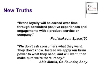 New Truths “ Brand loyalty will be earned over time through consistent positive experiences and engagements with a product, service or company. ” Paul Isakson, Space150 “ We don’t ask consumers what they want. They don’t know. Instead we apply our brain power to what they need, and will want, then make sure we’re there, ready.”  Akio Morita, Co-Founder, Sony 