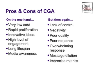 Pros & Cons of CGA Very low cost Rapid proliferation Innovative ideas High level of engagement Long lifespan Media awareness Lack of control Negativity Poor quality Poor response Overwhelming response Message dilution Imprecise metrics On the one hand… But then again… 