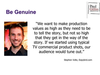 Be Genuine “ We want to make production values as high as they need to be to tell the story, but not so high that they get in the way of the story. If we started using typical TV commercial product shots, our audience would tune out.” Stephen Voltz, Eepybird.com 