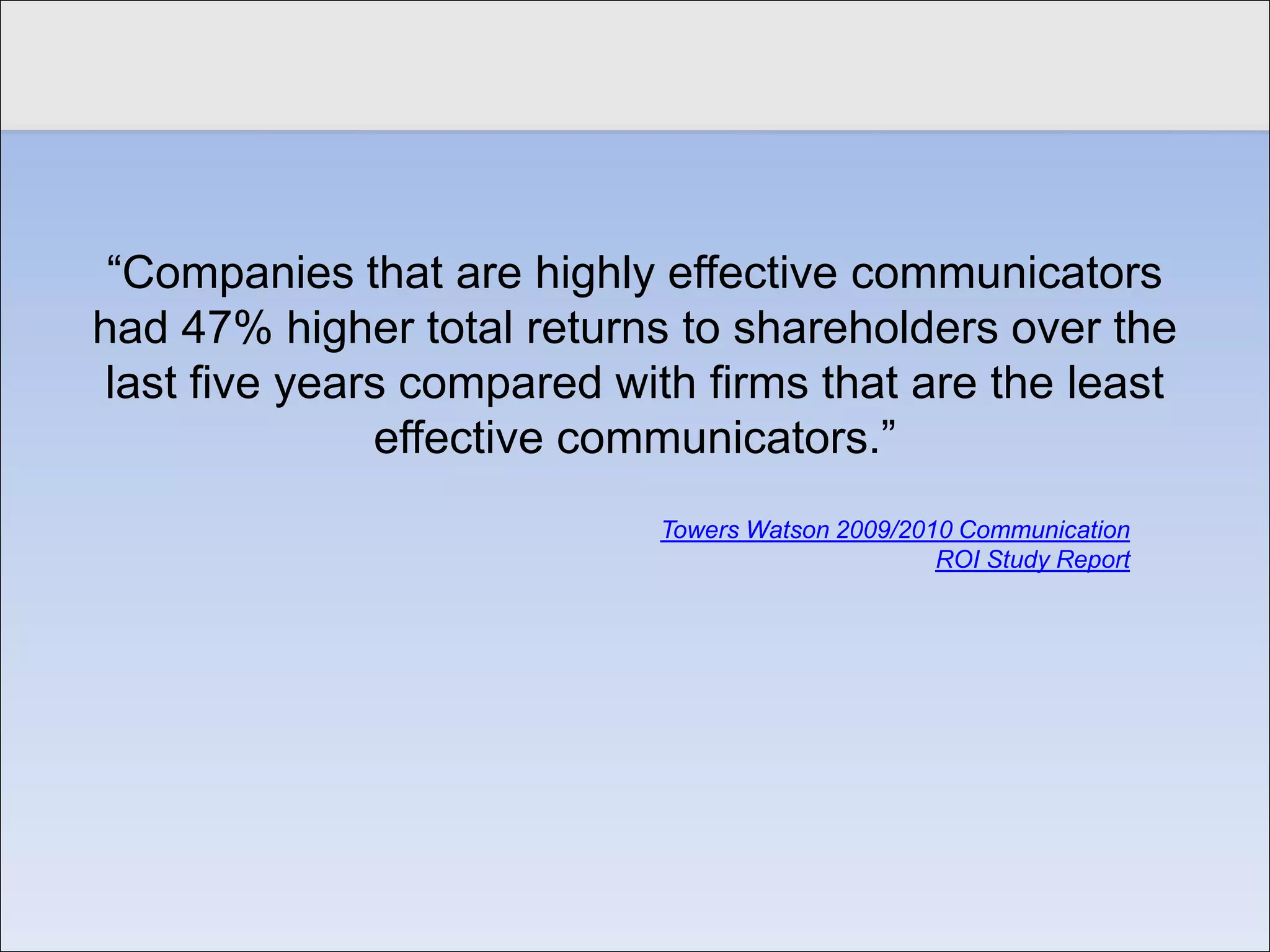 Click to edit Master title style


    “Companies that are highly effective communicators
   had 47% higher total returns to shareholders over the
    last five years compared with firms that are the least
                  effective communicators.”
                               Towers Watson 2009/2010 Communication
                                                     ROI Study Report
 