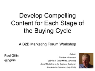 Develop Compelling
     Content for Each Stage of
         the Buying Cycle
              A B2B Marketing Forum Workshop

                                                           Author:
Paul Gillin                                   The New Influencers
@pgillin                         Secrets of Social Media Marketing
                         Social Marketing to the Business Customer
                                Attack of the Customers (late 2012)
 