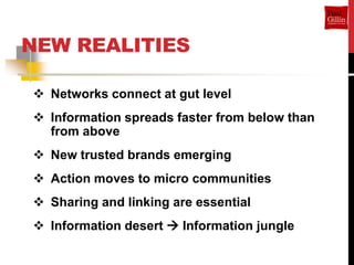 NEW REALITIES

 Networks connect at gut level
 Information spreads faster from below than
  from above
 New trusted brands emerging
 Action moves to micro communities
 Sharing and linking are essential
 Information desert  Information jungle
 