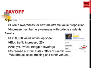 PAYOFF
Objectives:
  Create awareness for new mainframe value proposition
  Increase mainframe awareness with college students
Results:
  >250,000 views of first episode
  Blog traffic increased 25x
  Analyst, Press, Blogger coverage
  Screened at Chief Sales Officer Summit, Price
   Waterhouse sales training and other venues
 