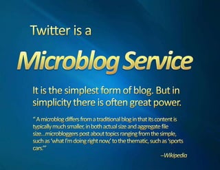 Twitter is aMicroblog ServiceIt is the simplest form of blog. But in simplicity there is often great power.“ A microblog differs from a traditional blog in that its content is typically much smaller, in both actual size and aggregate file size…microbloggers post about topics ranging from the simple, such as ‘what I'm doing right now,’ to the thematic, such as ‘sports cars.’”--Wikipedia
