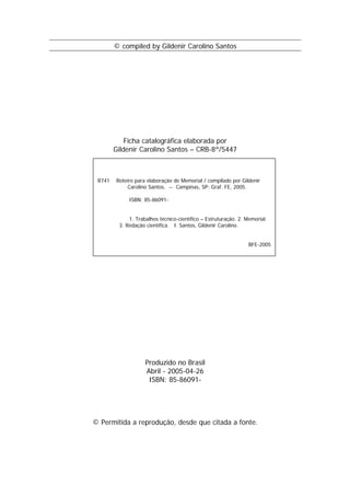 © compiled by Gildenir Carolino Santos




            Ficha catalográfica elaborada por
        Gildenir Carolino Santos – CRB-8ª/5447



 R741   Roteiro para elaboração de Memorial / compilado por Gildenir
            Carolino Santos. -- Campinas, SP: Graf. FE, 2005.

             ISBN: 85-86091-


             1. Trabalhos técnico-científico – Estruturação. 2. Memorial.
         3. Redação científica. I. Santos, Gildenir Carolino.


                                                                 BFE-2005




                    Produzido no Brasil
                    Abril - 2005-04-26
                     ISBN: 85-86091-




© Permitida a reprodução, desde que citada a fonte.
 