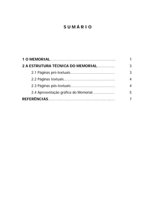 SUMÁRIO




1 O MEMORIAL...........................................................     1
2 A ESTRUTURA TÉCNICA DO MEMORIAL................                           3
       2.1 Páginas pré-textuais........................................     3
       2.2 Páginas textuais..............................................   4
       2.3 Páginas pós-textuais........................................     4
       2.4 Apresentação gráfica do Memorial....................             5
REFERÊNCIAS............................................................     7
 