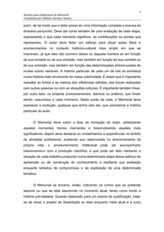 2
Roteiro para Elaboração de Memorial
Compilado por Gildenir Carolino Santos

autor, de tal modo que o leitor possa ter uma informação completa e precisa do
itinerário percorrido. Deve dar conta também de uma avaliação de cada etapa,
expressando o que cada momento significou, as contribuições ou perdas que
representou. O autor deve fazer um esforço para situar esses fatos e
acontecimentos no contexto histórico-cultural mais amplo em que se
inscrevem, já que eles não ocorrem dessa ou daquela maneira só em função
de sua vontade ou de sua omissão, mas também em função de sua vontade ou
de sua omissão, mas também em função das determinações entrecruzadas de
muitas outras variáveis. A história particular de cada um de nós se entretece
numa história mais envolvente da nossa coletividade. É assim que é importante
ressaltar as fontes e as marcas das influências sofridas, das trocas realizadas
com outras pessoas ou com as situações culturais. É importante também frisar,
por outro lado, os próprios posicionamentos, teóricos ou práticos, que foram
sendo, assumidos a cada momento. Deste ponto de vista, o Memorial deve
expressar a evolução, qualquer que tenha sido ela, que caracterize a história
particular do autor.


       O Memorial deve cobrir a fase de formação do autor, sintetizando
aqueles momentos menos marcantes e desenvolvendo aqueles mais
significativos; depois deve destacar os investimentos e experiências no âmbito
da atividade profissional, avaliando sua repercussão no direcionamento da
própria     vida;   o   amadurecimento   intelectual   pode   ser   acompanhado
relacionando-o com a produção científica, o que pode ser feito mediante a
situação de cada trabalho produzido numa determinada etapa desse esforço de
apreensão ou de construção do conhecimento e mediante sua avaliação
enquanto tentativa de compromisso e de explicação de uma determinada
temática.


       O Memorial se encerra, então, indicando os rumos que se pretende
assumir ou que se está assumindo no momento atual, tendo como fundo a
história pré-relatada. Quando elaborado para um exame de qualificação, trata-
se de situar o projeto de dissertação ou tese enquanto meta atual e a curto
 