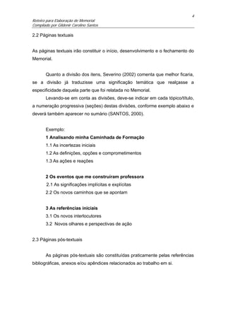 4
Roteiro para Elaboração de Memorial
Compilado por Gildenir Carolino Santos

2.2 Páginas textuais


As páginas textuais irão constituir o início, desenvolvimento e o fechamento do
Memorial.


       Quanto a divisão dos itens, Severino (2002) comenta que melhor ficaria,
se a divisão já traduzisse uma significação temática que realçasse a
especificidade daquela parte que foi relatada no Memorial.
       Levando-se em conta as divisões, deve-se indicar em cada tópico/título,
a numeração progressiva (seções) destas divisões, conforme exemplo abaixo e
deverá também aparecer no sumário (SANTOS, 2000).


       Exemplo:
       1 Analisando minha Caminhada de Formação
       1.1 As incertezas iniciais
       1.2 As definições, opções e comprometimentos
       1.3 As ações e reações


       2 Os eventos que me construíram professora
        2.1 As significações implícitas e explícitas
       2.2 Os novos caminhos que se apontam


       3 As referências iniciais
       3.1 Os novos interlocutores
       3.2 Novos olhares e perspectivas de ação


2.3 Páginas pós-textuais


       As páginas pós-textuais são constituídas praticamente pelas referências
bibliográficas, anexos e/ou apêndices relacionados ao trabalho em si.
 