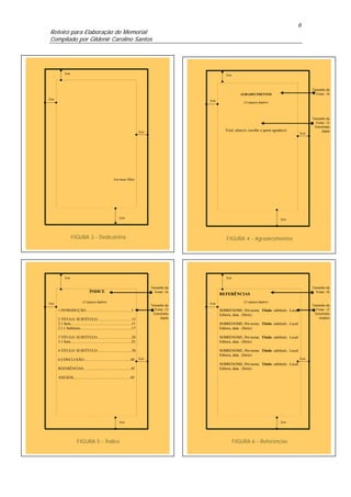 6
Roteiro para Elaboração de Memorial
Compilado por Gildenir Carolino Santos




            3cm                                                                                                  3cm



                                                                                                                                                                     Tamanho da
                                                                                                                          AGRADECIMENTOS                               Fonte: 18
3cm                                                                                                     3cm
                                                                                                                            (2 espaços duplos)




                                                                                                                                                                     Tamanho da
                                                                                                                                                                       Fonte: 12
                                                                                                                                                                      Entrelinha
                                                                                    2cm                          Você, aluno/a, escolhe a quem agradecer                   dupla
                                                                                                                                                               2cm




                                                           Aos meus filhos




                                                                 2cm                                                                                2cm




                  FIGURA 3 - Dedicatória                                                                          FIGURA 4 - Agradecimentos




            3cm                                                                                                  3cm


                                                                                          Tamanho da                                                                 Tamanho da
                                    ÍNDICE                                                  Fonte: 16                                                                  Fonte: 16
                                                                                                              REFERÊNCIAS

3cm                          (2 espaços duplos)                                                         3cm                 (2 espaços duplos)
                                                                                          Tamanho da                                                                 Tamanho da
      1 INTRODUÇÃO.................................................1                        Fonte: 12         SOBRENOME, Pré-nome. Título: subtítulo. Local:           Fonte: 12
                                                                                           Entrelinha         Editora, data. (Série)                                  Entrelinha
      2 TÍTULO: SUBTÍTULO.....................................13                                dupla                                                                   simples
      2.1 Item.................................................................15                             SOBRENOME, Pré-nome. Título: subtítulo. Local:
      2.1.1 Subtitem.......................................................17                                 Editora, data. (Série)

      3 TÍTULO: SUBTÍTULO.....................................20                                              SOBRENOME, Pré-nome. Título: subtítulo. Local:
      3.1 Item.................................................................25                             Editora, data. (Série)

      4 TÍTULO: SUBTÍTULO.....................................30                                              SOBRENOME, Pré-nome. Título: subtítulo. Local:
                                                                                                              Editora, data. (Série)
      6 CONCLUSÃO..................................................40               2cm                                                                        2cm
                                                                                                              SOBRENOME, Pré-nome. Título: subtítulo. Local:
      REFERÊNCIAS...................................................45                                        Editora, data. (Série)

      ANEXOS.............................................................49




                                                                 2cm                                                                                2cm




                        FIGURA 5 - Índice                                                                              FIGURA 6 - Referências
 