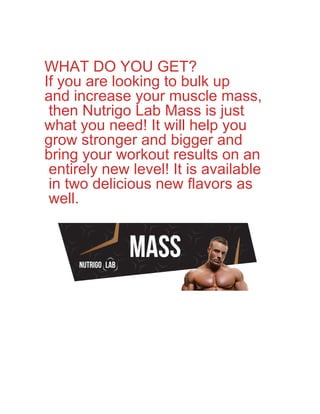 WHAT DO YOU GET?
If you are looking to bulk up
and increase your muscle mass,
then Nutrigo Lab Mass is just
what you need! It will help you
grow stronger and bigger and
bring your workout results on an
entirely new level! It is available
in two delicious new flavors as
well.
 