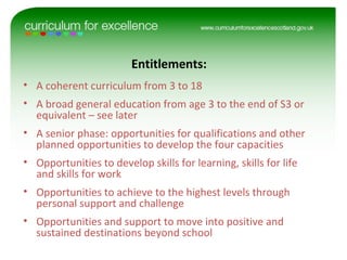 • A coherent curriculum from 3 to 18
• A broad general education from age 3 to the end of S3 or
equivalent – see later
• A senior phase: opportunities for qualifications and other
planned opportunities to develop the four capacities
• Opportunities to develop skills for learning, skills for life
and skills for work
• Opportunities to achieve to the highest levels through
personal support and challenge
• Opportunities and support to move into positive and
sustained destinations beyond school
Entitlements:
 