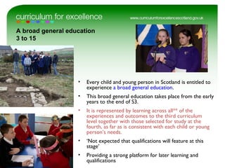 A broad general education
3 to 15
• Every child and young person in Scotland is entitled to
experience a broad general education.
• This broad general education takes place from the early
years to the end of S3.
• It is represented by learning across all** of the
experiences and outcomes to the third curriculum
level together with those selected for study at the
fourth, as far as is consistent with each child or young
person’s needs.
• ‘Not expected that qualifications will feature at this
stage’
• Providing a strong platform for later learning and
qualifications
 