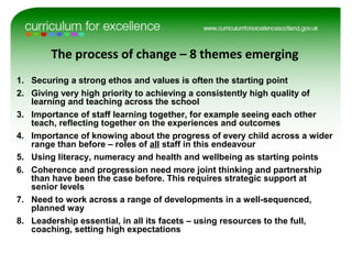 The process of change – 8 themes emerging
1. Securing a strong ethos and values is often the starting point
2. Giving very high priority to achieving a consistently high quality of
learning and teaching across the school
3. Importance of staff learning together, for example seeing each other
teach, reflecting together on the experiences and outcomes
4. Importance of knowing about the progress of every child across a wider
range than before – roles of all staff in this endeavour
5. Using literacy, numeracy and health and wellbeing as starting points
6. Coherence and progression need more joint thinking and partnership
than have been the case before. This requires strategic support at
senior levels
7. Need to work across a range of developments in a well-sequenced,
planned way
8. Leadership essential, in all its facets – using resources to the full,
coaching, setting high expectations
 
