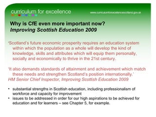 ‘Scotland’s future economic prosperity requires an education system
within which the population as a whole will develop the kind of
knowledge, skills and attributes which will equip them personally,
socially and economically to thrive in the 21st century.
‘It also demands standards of attainment and achievement which match
these needs and strengthen Scotland’s position internationally.’
HM Senior Chief Inspector, Improving Scottish Education 2009
• substantial strengths in Scottish education, including professionalism of
workforce and capacity for improvement
• issues to be addressed in order for our high aspirations to be achieved for
education and for learners – see Chapter 5, for example.
Why is CfE even more important now?
Improving Scottish Education 2009
 