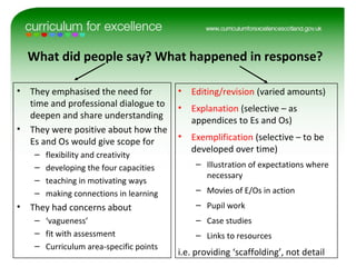 What did people say? What happened in response?
• They emphasised the need for
time and professional dialogue to
deepen and share understanding
• They were positive about how the
Es and Os would give scope for
– flexibility and creativity
– developing the four capacities
– teaching in motivating ways
– making connections in learning
• They had concerns about
– ‘vagueness’
– fit with assessment
– Curriculum area-specific points
• Editing/revision (varied amounts)
• Explanation (selective – as
appendices to Es and Os)
• Exemplification (selective – to be
developed over time)
– Illustration of expectations where
necessary
– Movies of E/Os in action
– Pupil work
– Case studies
– Links to resources
i.e. providing ‘scaffolding’, not detail
 