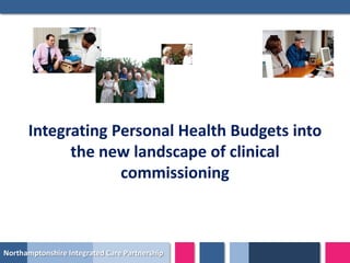Integrating Personal Health Budgets into
            the new landscape of clinical
                   commissioning



Northamptonshire Integrated Care Partnership
 