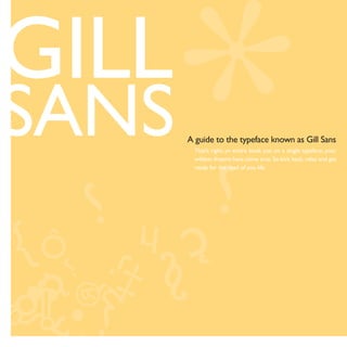 GILL
SANS   A guide to the typeface known as Gill Sans
         That’s right, an entire book just on a single typeface, your
         wildest dreams have come true. So kick back, relax and get
         ready for the read of you life.
 